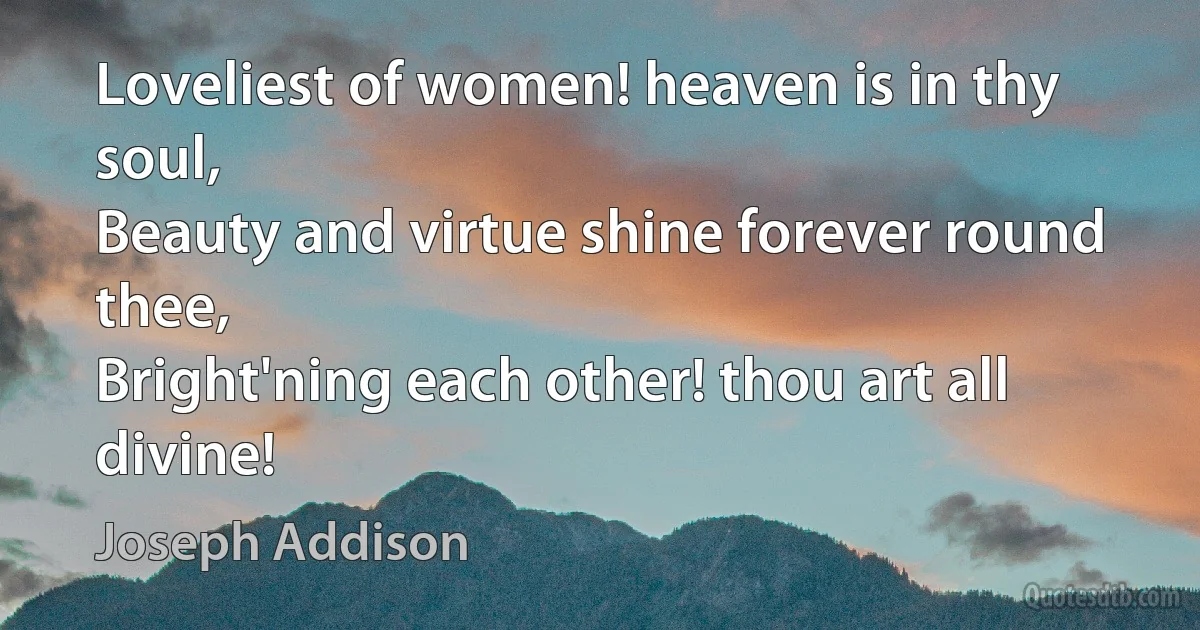 Loveliest of women! heaven is in thy soul,
Beauty and virtue shine forever round thee,
Bright'ning each other! thou art all divine! (Joseph Addison)