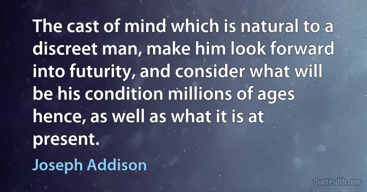 The cast of mind which is natural to a discreet man, make him look forward into futurity, and consider what will be his condition millions of ages hence, as well as what it is at present. (Joseph Addison)