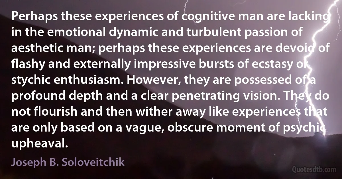 Perhaps these experiences of cognitive man are lacking in the emotional dynamic and turbulent passion of aesthetic man; perhaps these experiences are devoid of flashy and externally impressive bursts of ecstasy or stychic enthusiasm. However, they are possessed of a profound depth and a clear penetrating vision. They do not flourish and then wither away like experiences that are only based on a vague, obscure moment of psychic upheaval. (Joseph B. Soloveitchik)