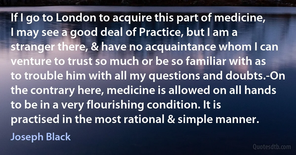 If I go to London to acquire this part of medicine, I may see a good deal of Practice, but I am a stranger there, & have no acquaintance whom I can venture to trust so much or be so familiar with as to trouble him with all my questions and doubts.-On the contrary here, medicine is allowed on all hands to be in a very flourishing condition. It is practised in the most rational & simple manner. (Joseph Black)