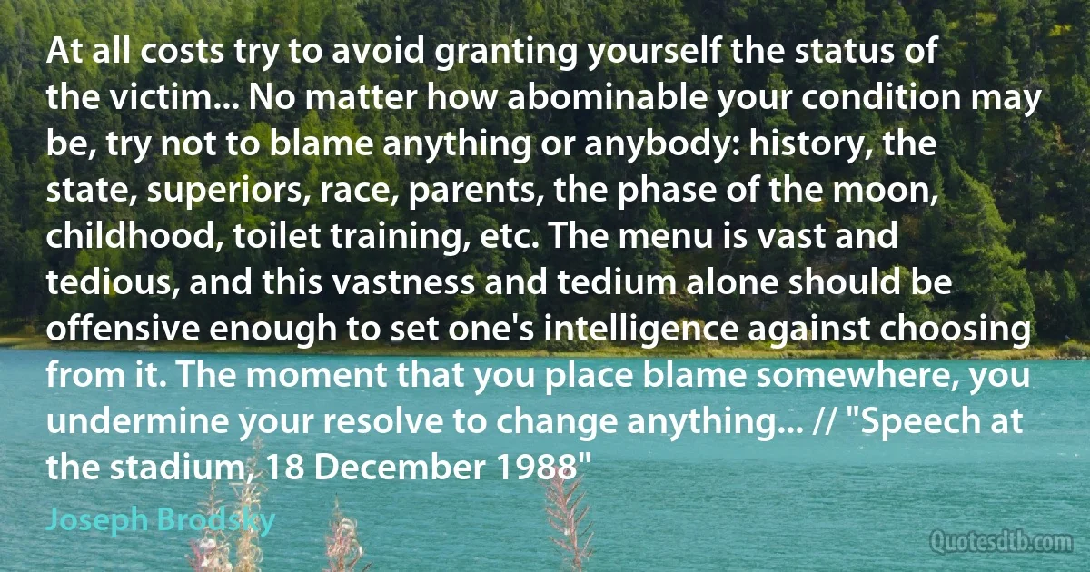 At all costs try to avoid granting yourself the status of the victim... No matter how abominable your condition may be, try not to blame anything or anybody: history, the state, superiors, race, parents, the phase of the moon, childhood, toilet training, etc. The menu is vast and tedious, and this vastness and tedium alone should be offensive enough to set one's intelligence against choosing from it. The moment that you place blame somewhere, you undermine your resolve to change anything... // "Speech at the stadium, 18 December 1988" (Joseph Brodsky)