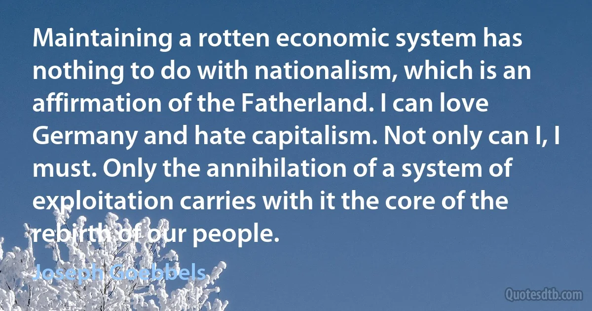 Maintaining a rotten economic system has nothing to do with nationalism, which is an affirmation of the Fatherland. I can love Germany and hate capitalism. Not only can I, I must. Only the annihilation of a system of exploitation carries with it the core of the rebirth of our people. (Joseph Goebbels)