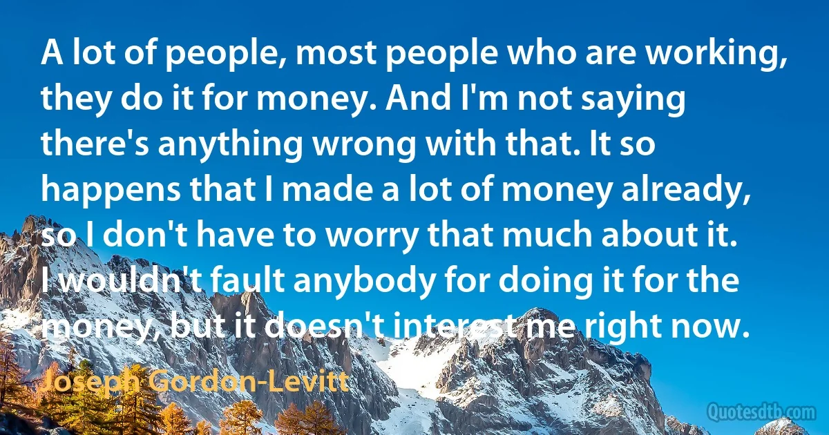 A lot of people, most people who are working, they do it for money. And I'm not saying there's anything wrong with that. It so happens that I made a lot of money already, so I don't have to worry that much about it. I wouldn't fault anybody for doing it for the money, but it doesn't interest me right now. (Joseph Gordon-Levitt)