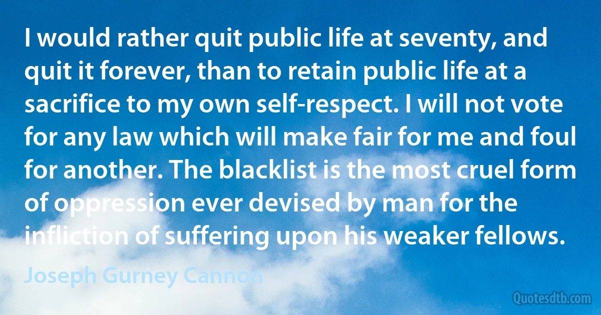 I would rather quit public life at seventy, and quit it forever, than to retain public life at a sacrifice to my own self-respect. I will not vote for any law which will make fair for me and foul for another. The blacklist is the most cruel form of oppression ever devised by man for the infliction of suffering upon his weaker fellows. (Joseph Gurney Cannon)