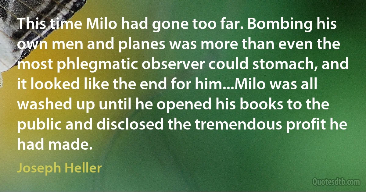 This time Milo had gone too far. Bombing his own men and planes was more than even the most phlegmatic observer could stomach, and it looked like the end for him...Milo was all washed up until he opened his books to the public and disclosed the tremendous profit he had made. (Joseph Heller)