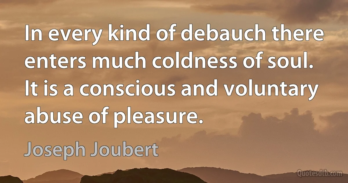 In every kind of debauch there enters much coldness of soul. It is a conscious and voluntary abuse of pleasure. (Joseph Joubert)