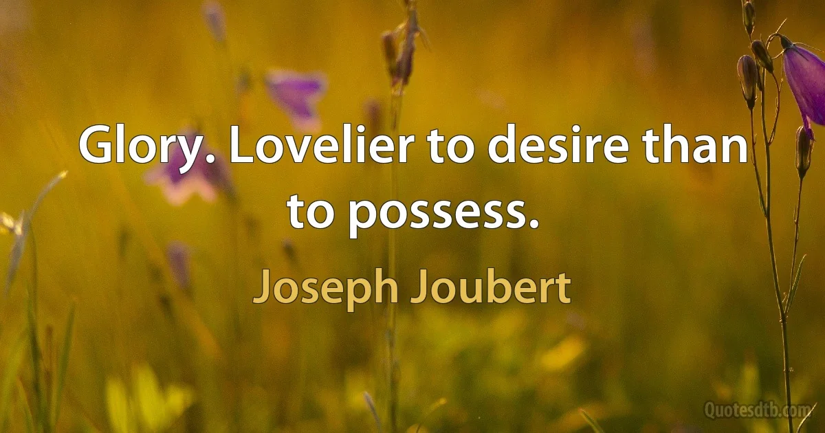 Glory. Lovelier to desire than to possess. (Joseph Joubert)