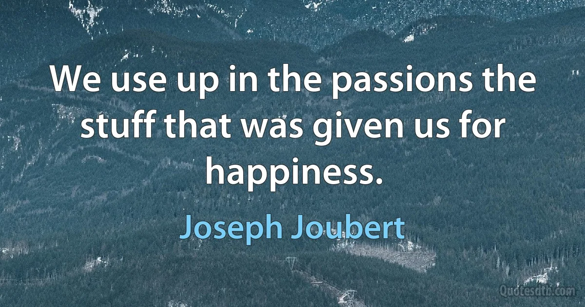 We use up in the passions the stuff that was given us for happiness. (Joseph Joubert)