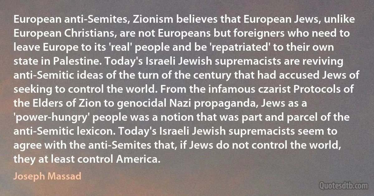 European anti-Semites, Zionism believes that European Jews, unlike European Christians, are not Europeans but foreigners who need to leave Europe to its 'real' people and be 'repatriated' to their own state in Palestine. Today's Israeli Jewish supremacists are reviving anti-Semitic ideas of the turn of the century that had accused Jews of seeking to control the world. From the infamous czarist Protocols of the Elders of Zion to genocidal Nazi propaganda, Jews as a 'power-hungry' people was a notion that was part and parcel of the anti-Semitic lexicon. Today's Israeli Jewish supremacists seem to agree with the anti-Semites that, if Jews do not control the world, they at least control America. (Joseph Massad)