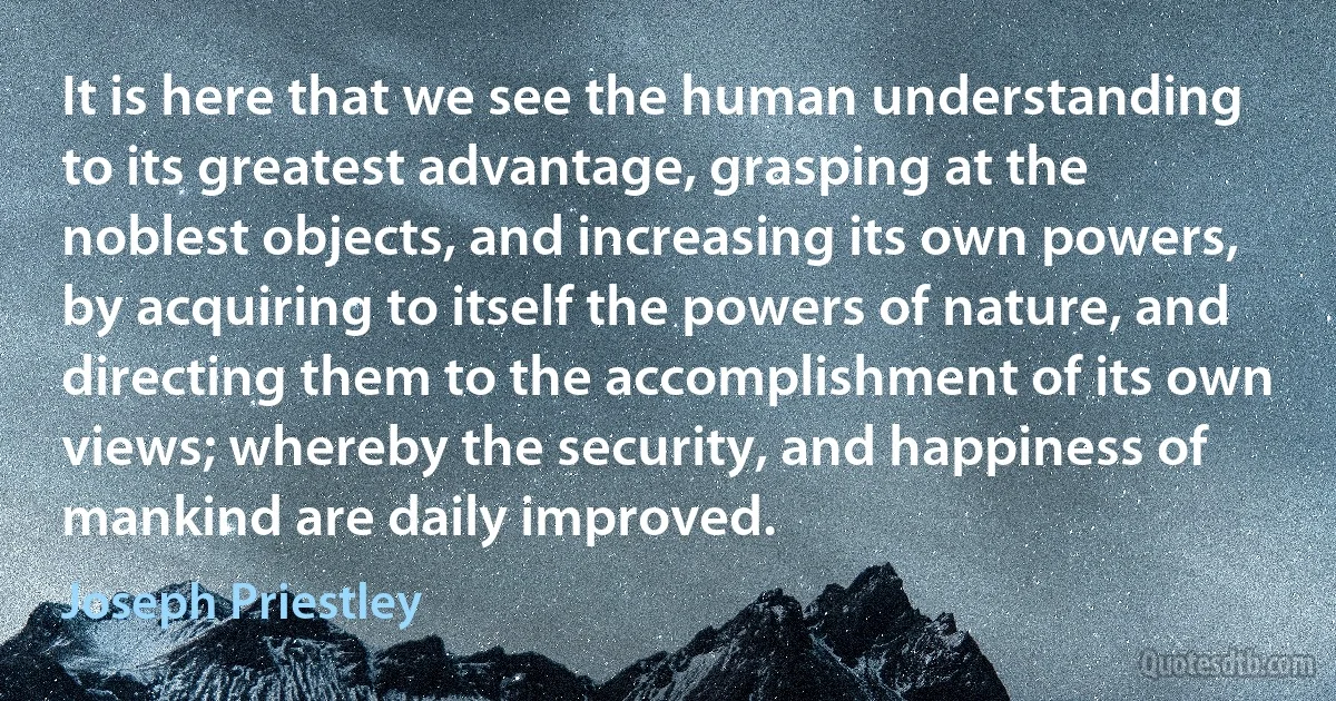 It is here that we see the human understanding to its greatest advantage, grasping at the noblest objects, and increasing its own powers, by acquiring to itself the powers of nature, and directing them to the accomplishment of its own views; whereby the security, and happiness of mankind are daily improved. (Joseph Priestley)