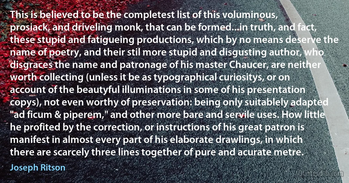 This is believed to be the completest list of this voluminous, prosiack, and driveling monk, that can be formed...in truth, and fact, these stupid and fatigueing productions, which by no means deserve the name of poetry, and their stil more stupid and disgusting author, who disgraces the name and patronage of his master Chaucer, are neither worth collecting (unless it be as typographical curiositys, or on account of the beautyful illuminations in some of his presentation copys), not even worthy of preservation: being only suitablely adapted "ad ficum & piperem," and other more bare and servile uses. How little he profited by the correction, or instructions of his great patron is manifest in almost every part of his elaborate drawlings, in which there are scarcely three lines together of pure and acurate metre. (Joseph Ritson)