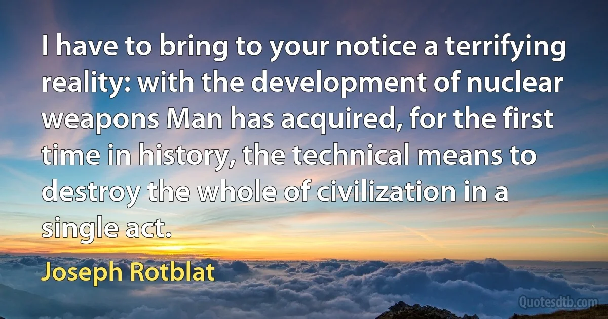 I have to bring to your notice a terrifying reality: with the development of nuclear weapons Man has acquired, for the first time in history, the technical means to destroy the whole of civilization in a single act. (Joseph Rotblat)