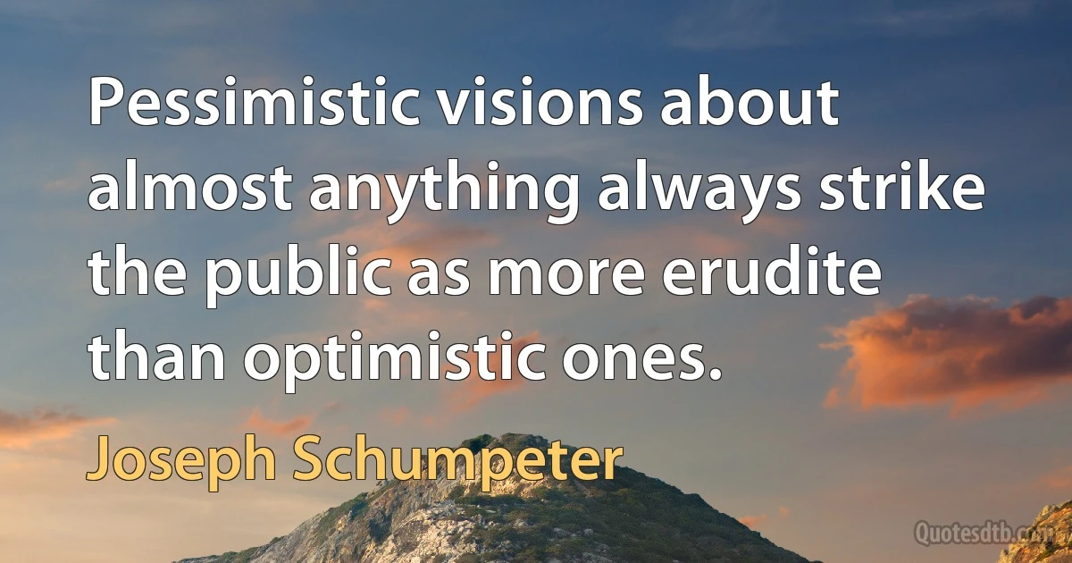 Pessimistic visions about almost anything always strike the public as more erudite than optimistic ones. (Joseph Schumpeter)