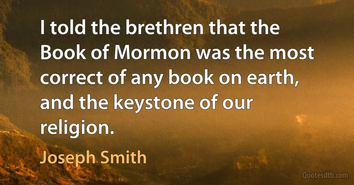 I told the brethren that the Book of Mormon was the most correct of any book on earth, and the keystone of our religion. (Joseph Smith)