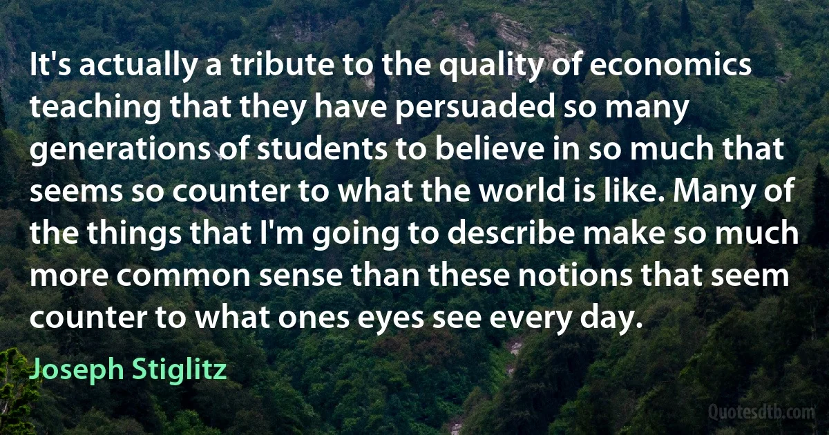 It's actually a tribute to the quality of economics teaching that they have persuaded so many generations of students to believe in so much that seems so counter to what the world is like. Many of the things that I'm going to describe make so much more common sense than these notions that seem counter to what ones eyes see every day. (Joseph Stiglitz)