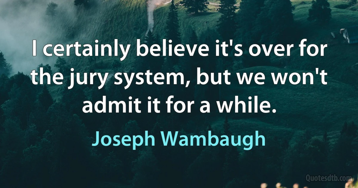 I certainly believe it's over for the jury system, but we won't admit it for a while. (Joseph Wambaugh)