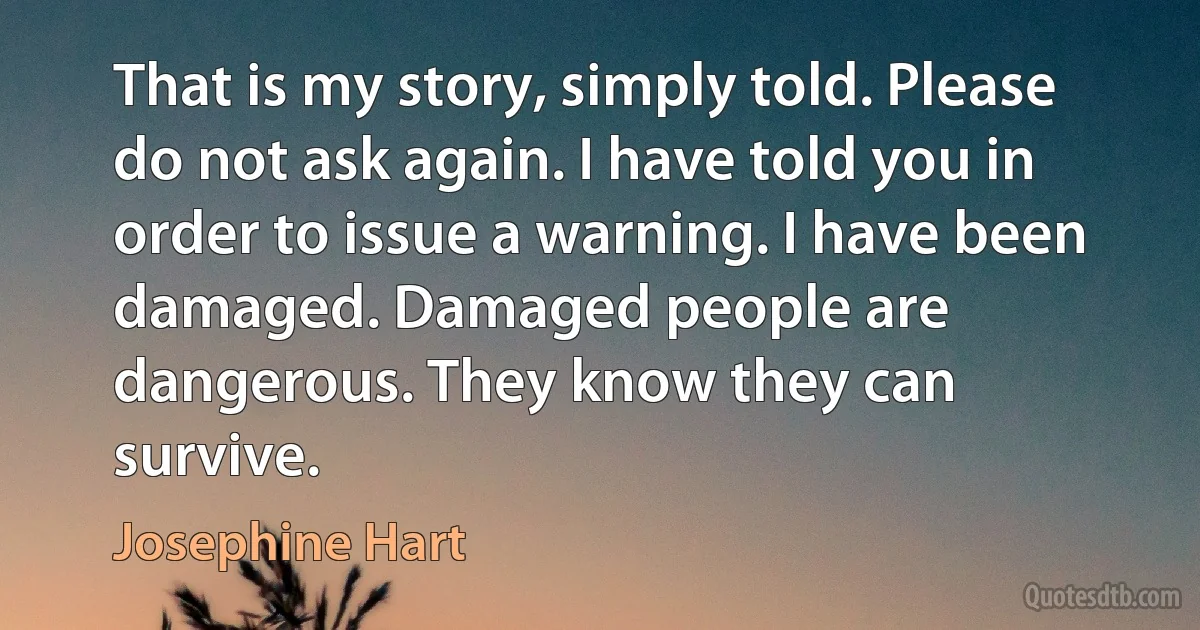 That is my story, simply told. Please do not ask again. I have told you in order to issue a warning. I have been damaged. Damaged people are dangerous. They know they can survive. (Josephine Hart)