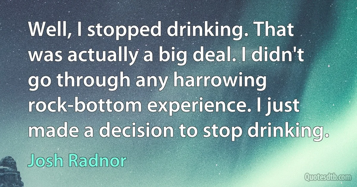 Well, I stopped drinking. That was actually a big deal. I didn't go through any harrowing rock-bottom experience. I just made a decision to stop drinking. (Josh Radnor)