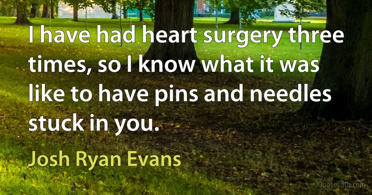 I have had heart surgery three times, so I know what it was like to have pins and needles stuck in you. (Josh Ryan Evans)