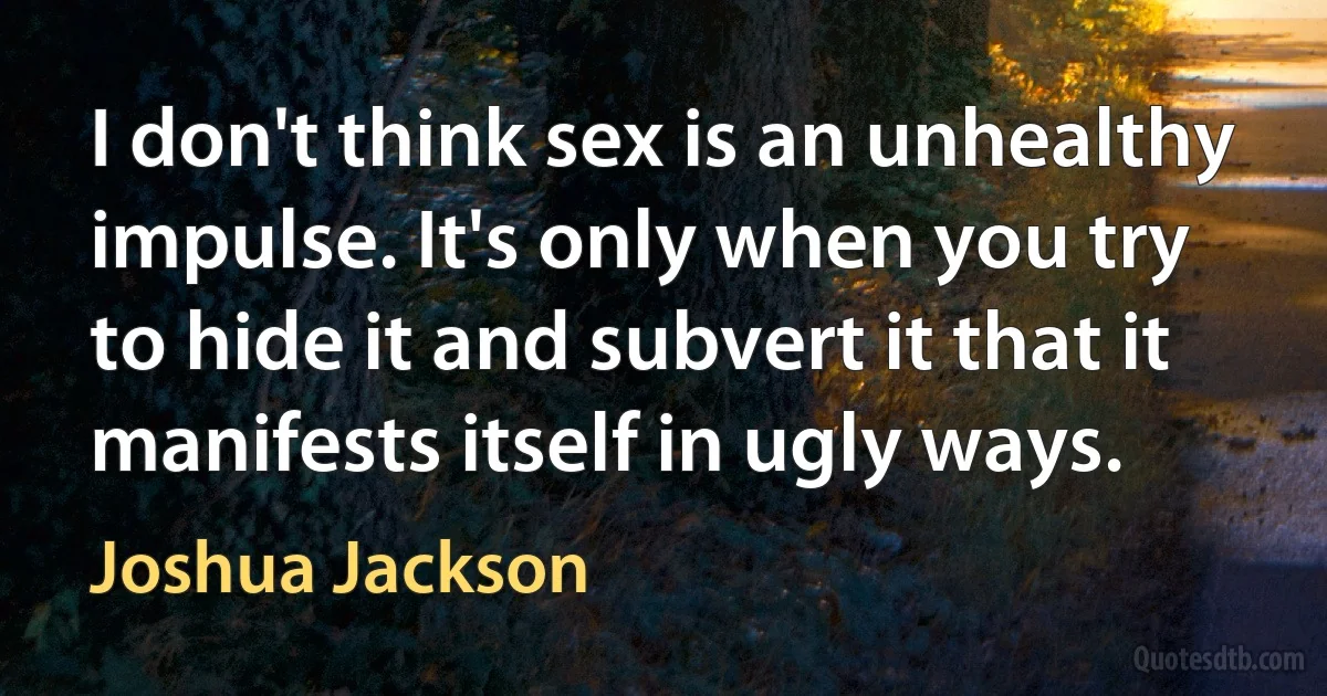 I don't think sex is an unhealthy impulse. It's only when you try to hide it and subvert it that it manifests itself in ugly ways. (Joshua Jackson)