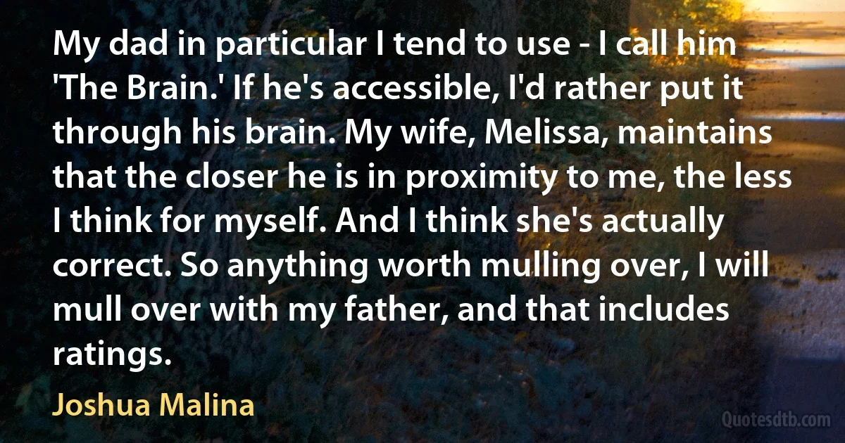 My dad in particular I tend to use - I call him 'The Brain.' If he's accessible, I'd rather put it through his brain. My wife, Melissa, maintains that the closer he is in proximity to me, the less I think for myself. And I think she's actually correct. So anything worth mulling over, I will mull over with my father, and that includes ratings. (Joshua Malina)