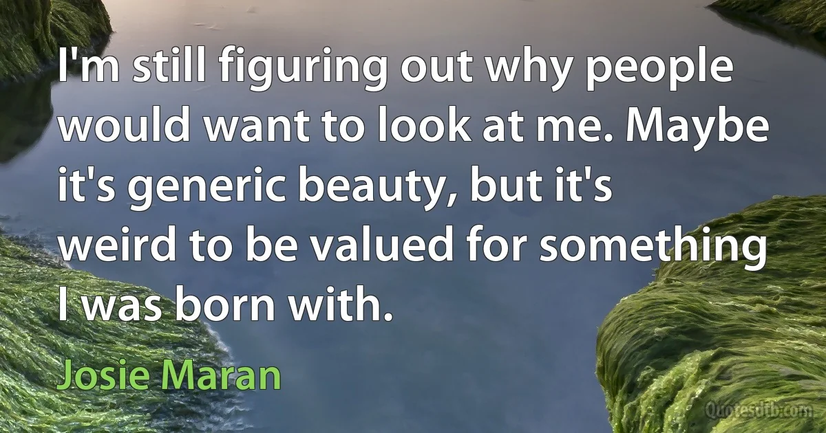 I'm still figuring out why people would want to look at me. Maybe it's generic beauty, but it's weird to be valued for something I was born with. (Josie Maran)