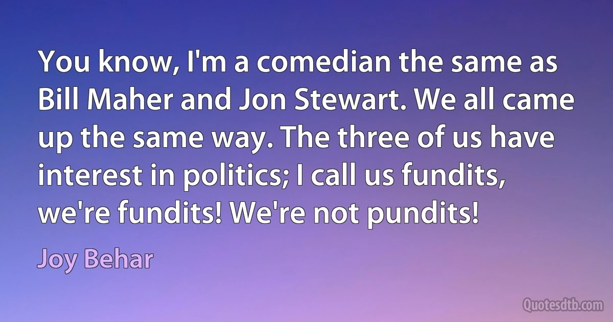 You know, I'm a comedian the same as Bill Maher and Jon Stewart. We all came up the same way. The three of us have interest in politics; I call us fundits, we're fundits! We're not pundits! (Joy Behar)