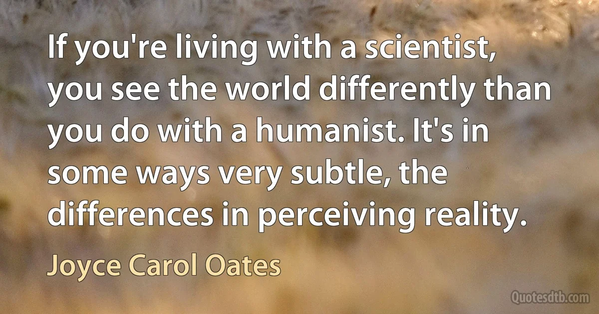 If you're living with a scientist, you see the world differently than you do with a humanist. It's in some ways very subtle, the differences in perceiving reality. (Joyce Carol Oates)