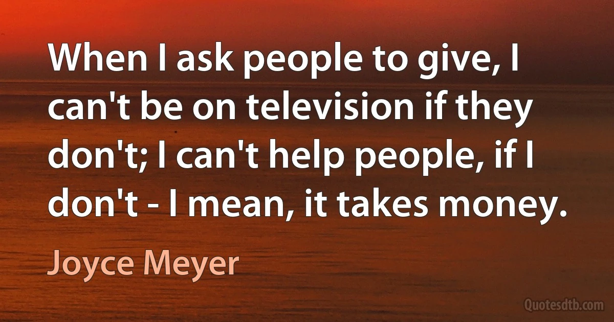 When I ask people to give, I can't be on television if they don't; I can't help people, if I don't - I mean, it takes money. (Joyce Meyer)