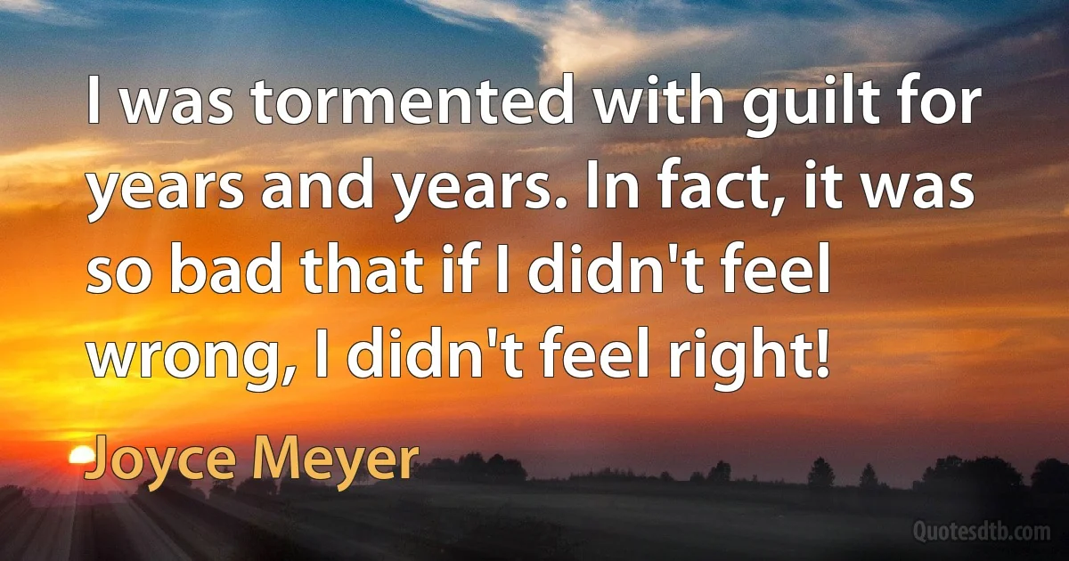 I was tormented with guilt for years and years. In fact, it was so bad that if I didn't feel wrong, I didn't feel right! (Joyce Meyer)