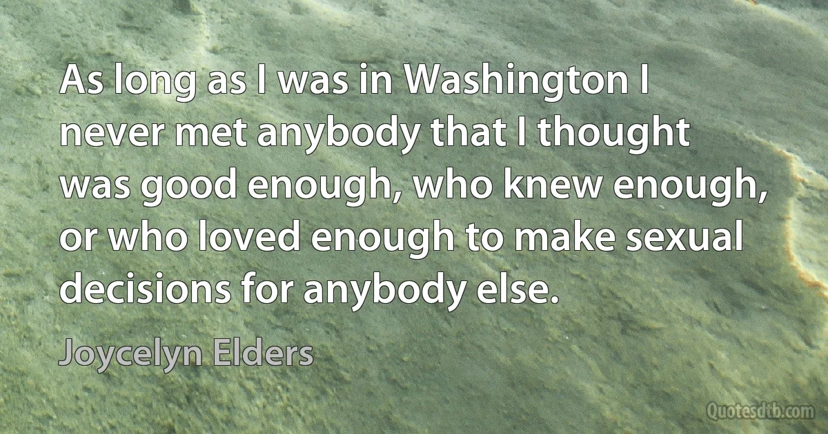 As long as I was in Washington I never met anybody that I thought was good enough, who knew enough, or who loved enough to make sexual decisions for anybody else. (Joycelyn Elders)