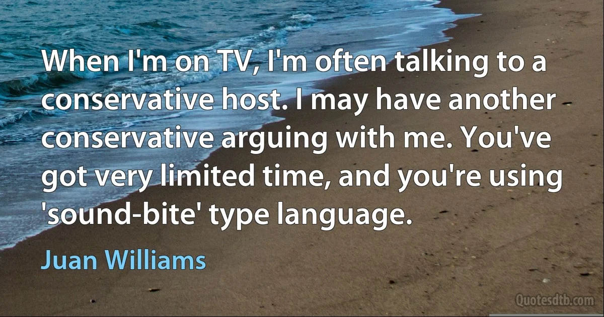 When I'm on TV, I'm often talking to a conservative host. I may have another conservative arguing with me. You've got very limited time, and you're using 'sound-bite' type language. (Juan Williams)