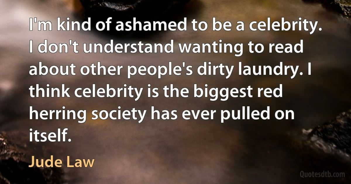 I'm kind of ashamed to be a celebrity. I don't understand wanting to read about other people's dirty laundry. I think celebrity is the biggest red herring society has ever pulled on itself. (Jude Law)