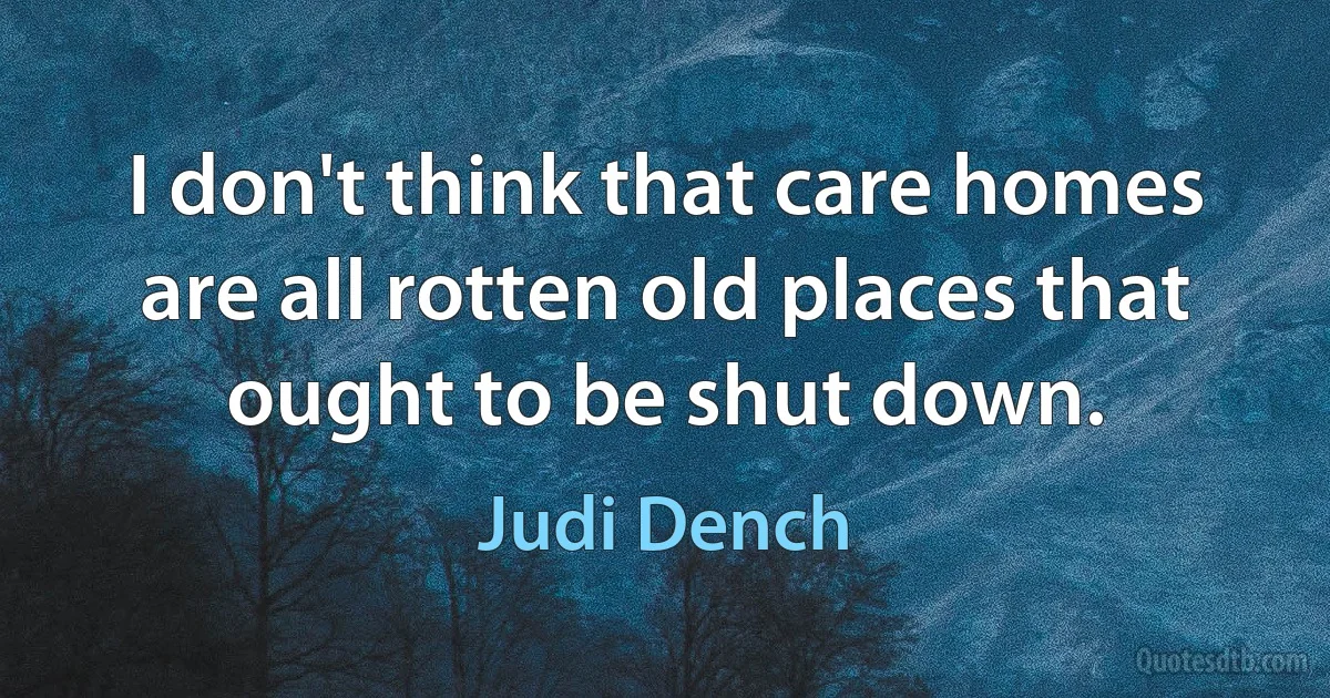 I don't think that care homes are all rotten old places that ought to be shut down. (Judi Dench)