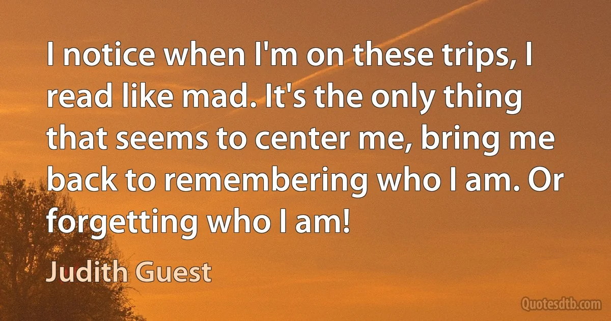 I notice when I'm on these trips, I read like mad. It's the only thing that seems to center me, bring me back to remembering who I am. Or forgetting who I am! (Judith Guest)