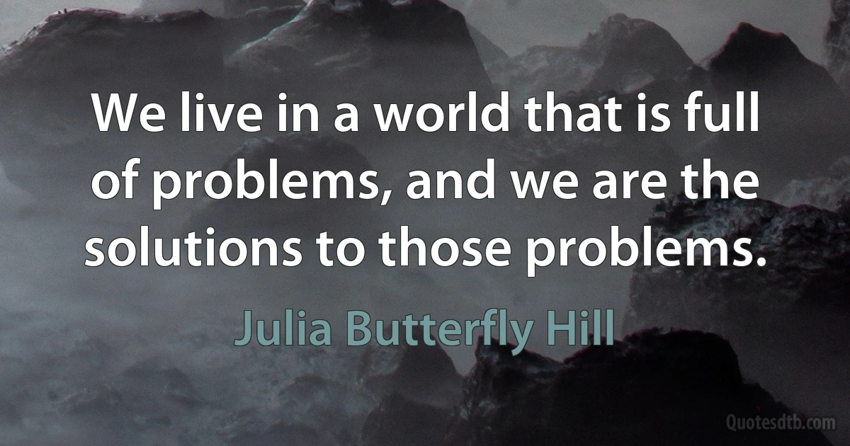 We live in a world that is full of problems, and we are the solutions to those problems. (Julia Butterfly Hill)