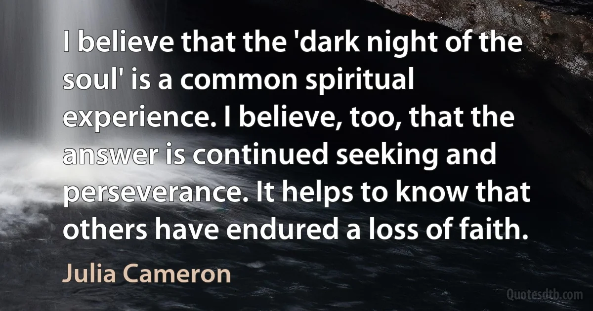 I believe that the 'dark night of the soul' is a common spiritual experience. I believe, too, that the answer is continued seeking and perseverance. It helps to know that others have endured a loss of faith. (Julia Cameron)