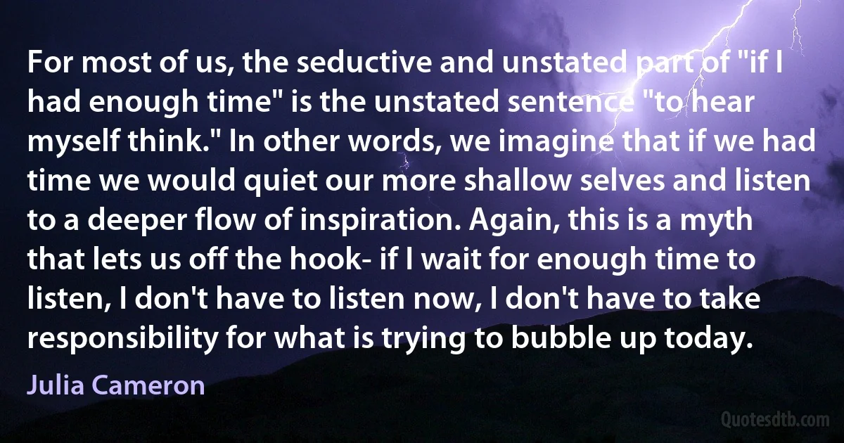 For most of us, the seductive and unstated part of "if I had enough time" is the unstated sentence "to hear myself think." In other words, we imagine that if we had time we would quiet our more shallow selves and listen to a deeper flow of inspiration. Again, this is a myth that lets us off the hook- if I wait for enough time to listen, I don't have to listen now, I don't have to take responsibility for what is trying to bubble up today. (Julia Cameron)