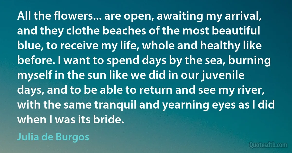 All the flowers... are open, awaiting my arrival, and they clothe beaches of the most beautiful blue, to receive my life, whole and healthy like before. I want to spend days by the sea, burning myself in the sun like we did in our juvenile days, and to be able to return and see my river, with the same tranquil and yearning eyes as I did when I was its bride. (Julia de Burgos)
