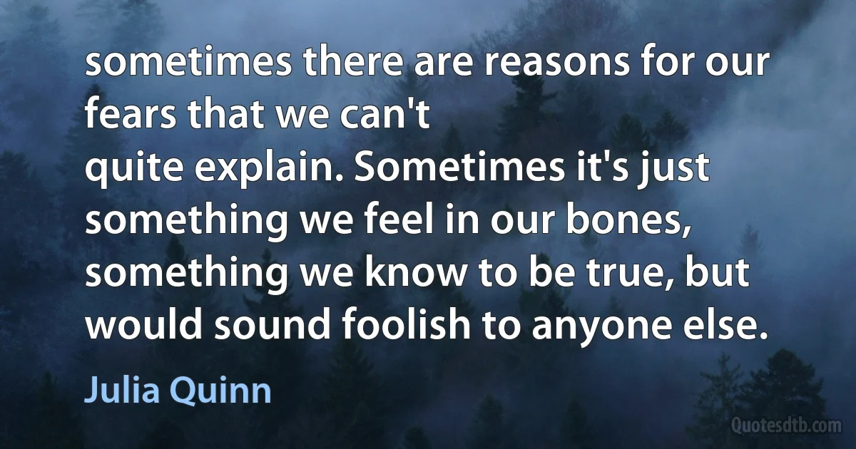 sometimes there are reasons for our fears that we can't
quite explain. Sometimes it's just something we feel in our bones, something we know to be true, but
would sound foolish to anyone else. (Julia Quinn)