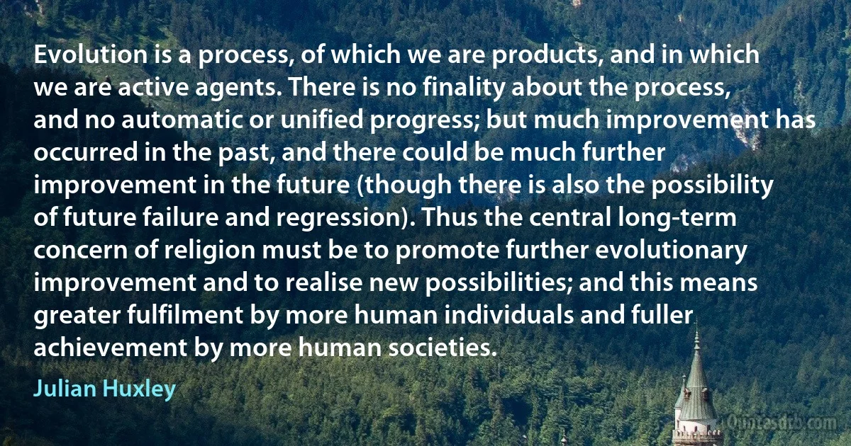 Evolution is a process, of which we are products, and in which we are active agents. There is no finality about the process, and no automatic or unified progress; but much improvement has occurred in the past, and there could be much further improvement in the future (though there is also the possibility of future failure and regression). Thus the central long-term concern of religion must be to promote further evolutionary improvement and to realise new possibilities; and this means greater fulfilment by more human individuals and fuller achievement by more human societies. (Julian Huxley)