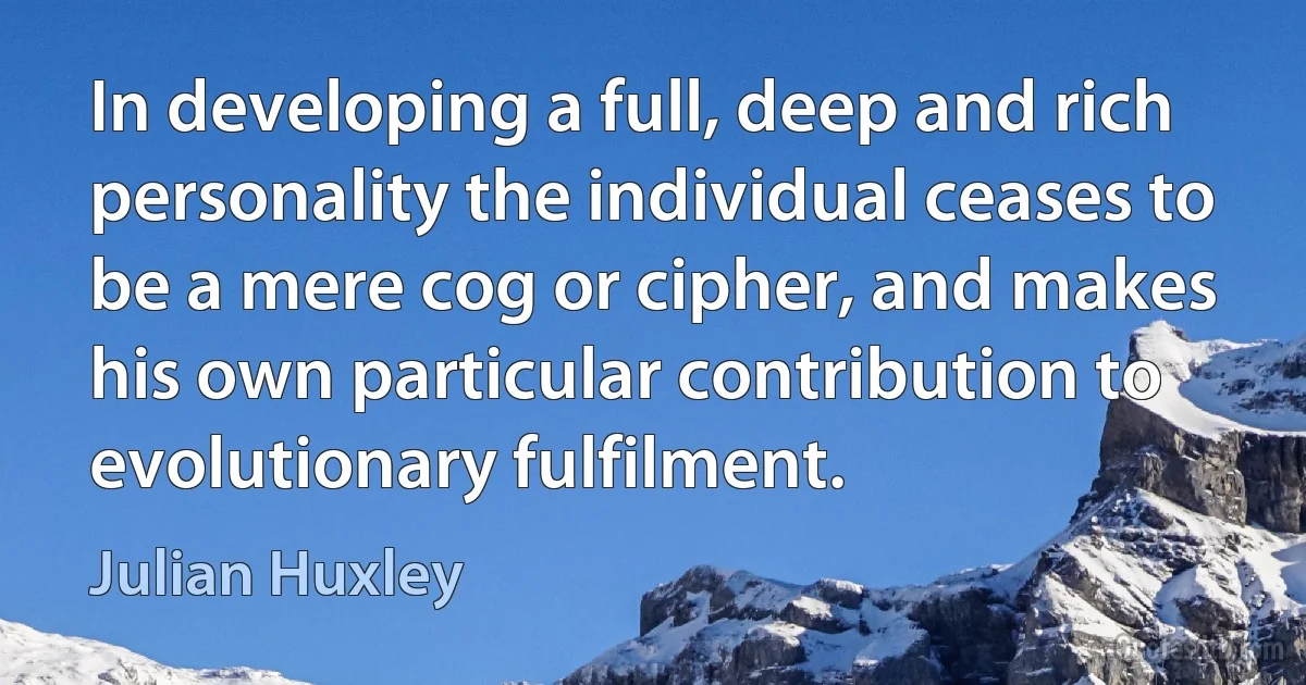 In developing a full, deep and rich personality the individual ceases to be a mere cog or cipher, and makes his own particular contribution to evolutionary fulfilment. (Julian Huxley)