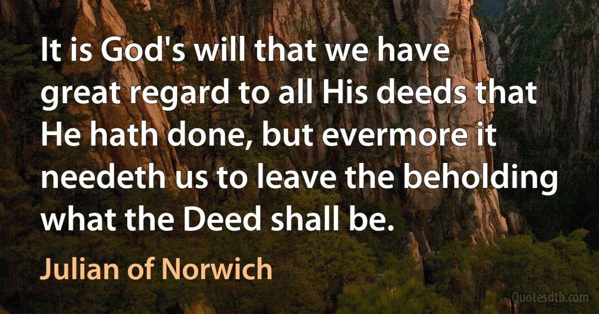 It is God's will that we have great regard to all His deeds that He hath done, but evermore it needeth us to leave the beholding what the Deed shall be. (Julian of Norwich)