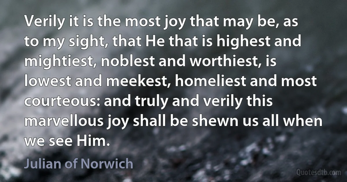 Verily it is the most joy that may be, as to my sight, that He that is highest and mightiest, noblest and worthiest, is lowest and meekest, homeliest and most courteous: and truly and verily this marvellous joy shall be shewn us all when we see Him. (Julian of Norwich)