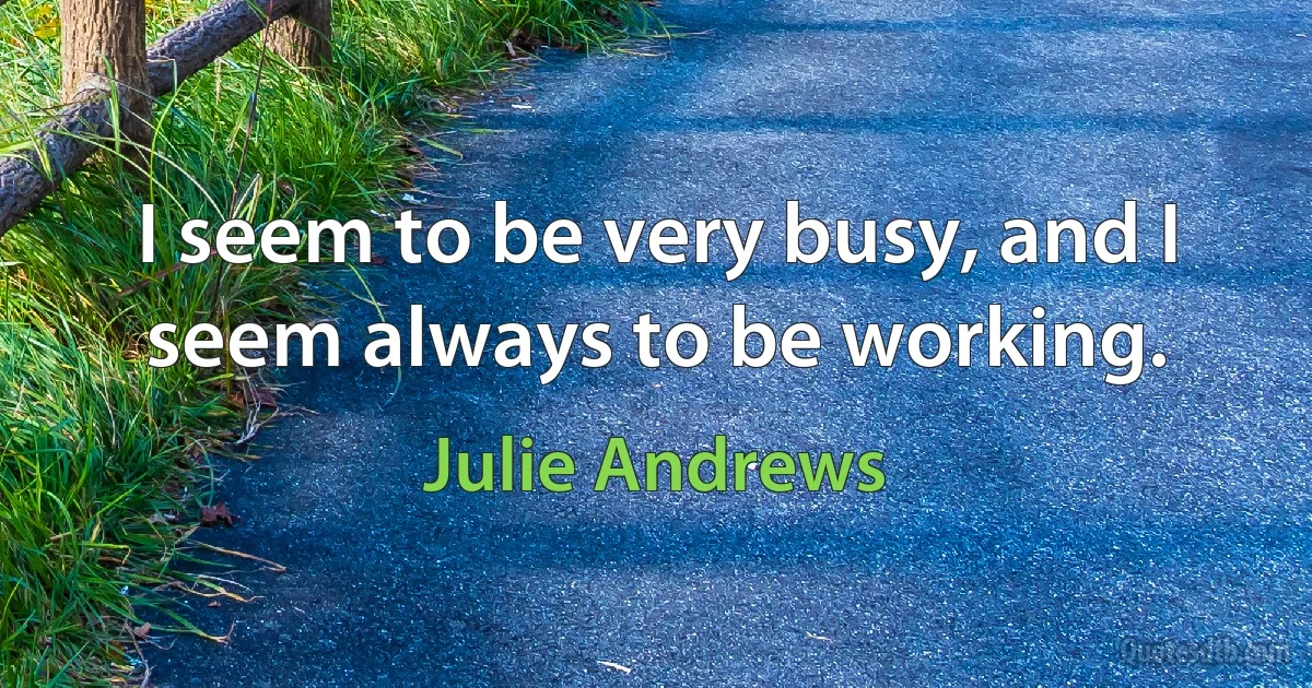 I seem to be very busy, and I seem always to be working. (Julie Andrews)