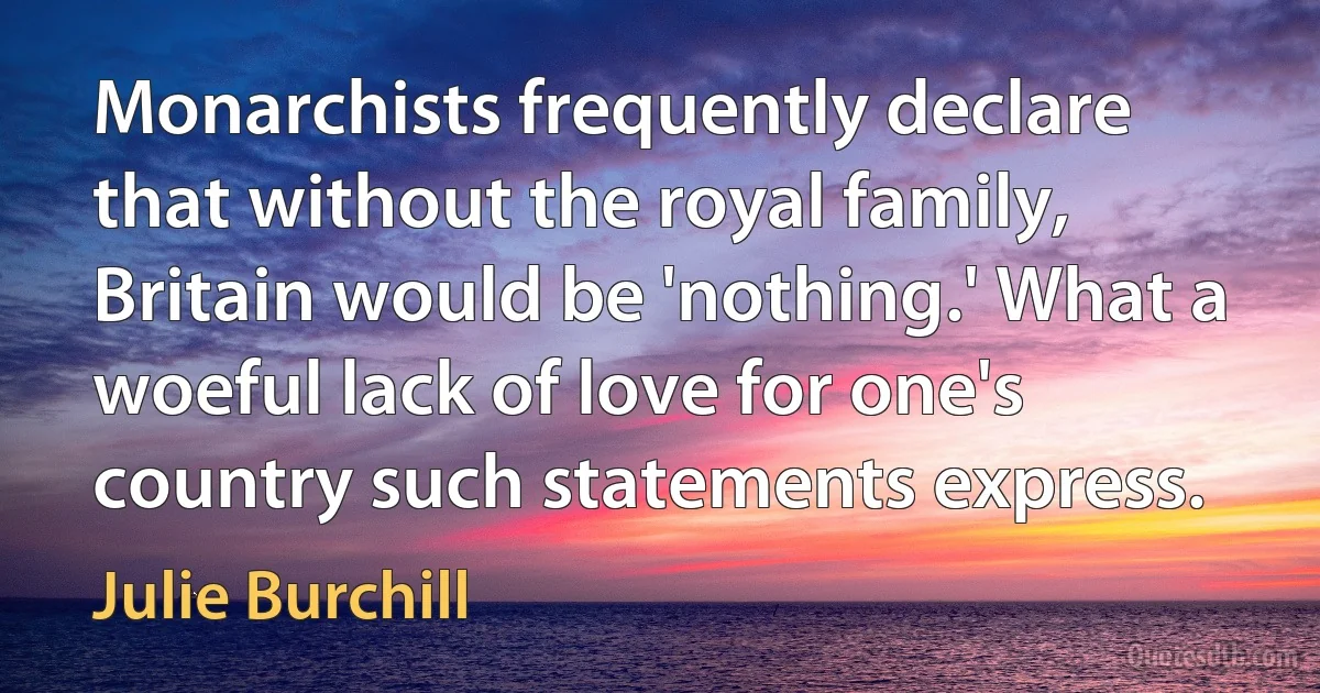 Monarchists frequently declare that without the royal family, Britain would be 'nothing.' What a woeful lack of love for one's country such statements express. (Julie Burchill)