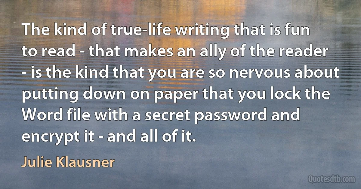 The kind of true-life writing that is fun to read - that makes an ally of the reader - is the kind that you are so nervous about putting down on paper that you lock the Word file with a secret password and encrypt it - and all of it. (Julie Klausner)