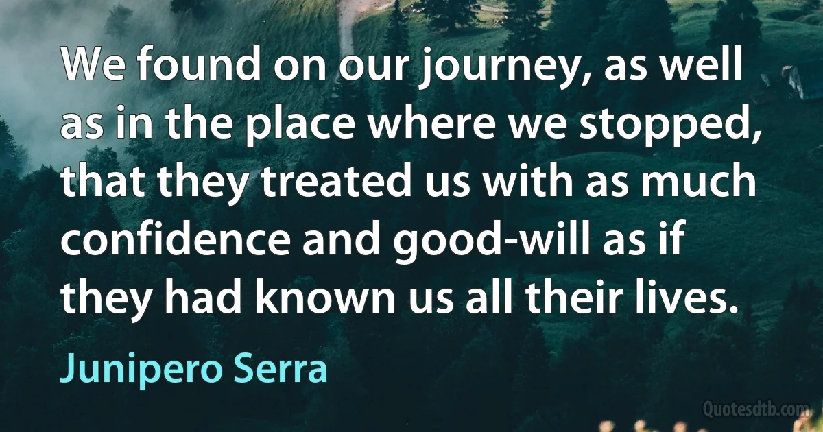 We found on our journey, as well as in the place where we stopped, that they treated us with as much confidence and good-will as if they had known us all their lives. (Junipero Serra)