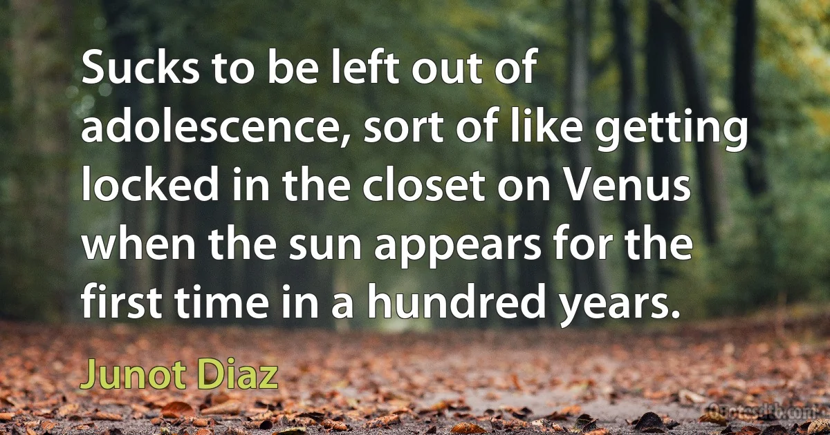 Sucks to be left out of adolescence, sort of like getting locked in the closet on Venus when the sun appears for the first time in a hundred years. (Junot Diaz)