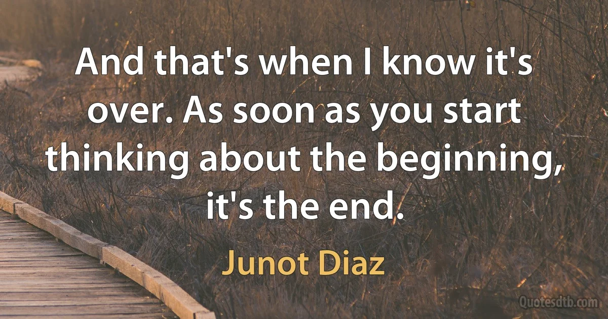 And that's when I know it's over. As soon as you start thinking about the beginning, it's the end. (Junot Diaz)